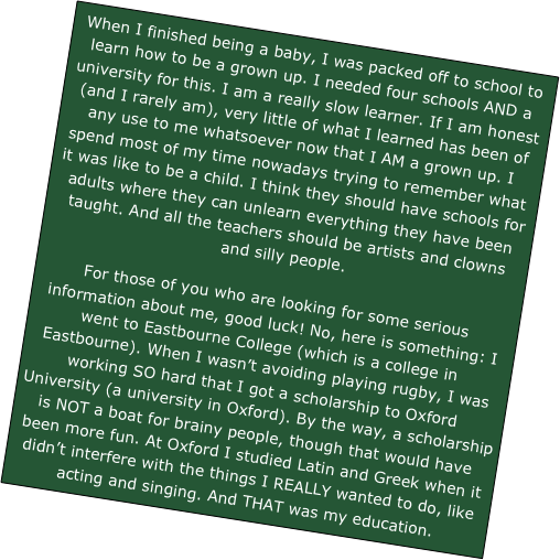 When I finished being a baby, I was packed off to school to learn how to be a grown up. I needed four schools AND a university for this. I am a really slow learner. If I am honest (and I rarely am), very little of what I learned has been of any use to me whatsoever now that I AM a grown up. I spend most of my time nowadays trying to remember what it was like to be a child. I think they should have schools for adults where they can unlearn everything they have been taught. And all the teachers should be artists and clowns and silly people.

For those of you who are looking for some serious information about me, good luck! No, here is something: I went to Eastbourne College (which is a college in Eastbourne). When I wasn’t avoiding playing rugby, I was working SO hard that I got a scholarship to Oxford University (a university in Oxford). By the way, a scholarship is NOT a boat for brainy people, though that would have been more fun. At Oxford I studied Latin and Greek when it didn’t interfere with the things I REALLY wanted to do, like acting and singing. And THAT was my education.