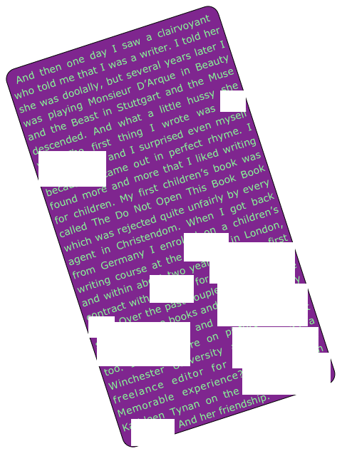 And then one day I saw a clairvoyant who told me that I was a writer. I told her she was doolally, but several years later I was playing Monsieur D’Arque in Beauty and the Beast in Stuttgart and the Muse descended. And what a little hussy she was. The first thing I wrote was The Oscar Song and I surprised even myself because it came out in perfect rhyme. I found more and more that I liked writing for children. My first children’s book was called The Do Not Open This Book Book which was rejected quite unfairly by every agent in Christendom. When I got back from Germany I enrolled on a children’s writing course at the City Lit in London, and within about two years I had my first contract with Hodder for One Newt In A Suit. Over the past couple of years I have sold four more books and am published by Andersen Press and Random House too. I also lecture on picture books at Winchester University and work as a freelance editor for Cornerstones. Memorable experience? Working with Kathleen Tynan on the Kenneth Tynan Letters. And her friendship.
